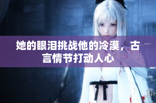 她的眼泪挑战他的冷漠，古言情节打动人心