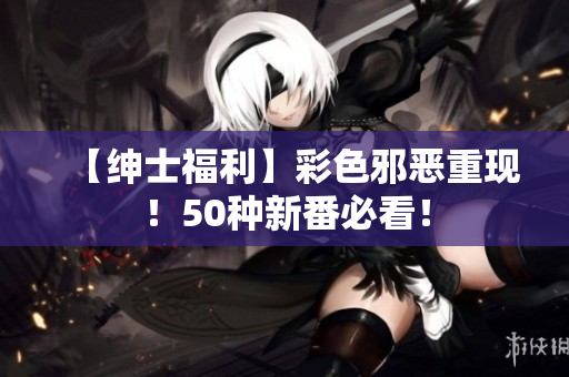 【绅士福利】彩色邪恶重现！50种新番必看！