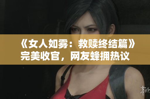 《女人如雾：救赎终结篇》完美收官，网友蜂拥热议