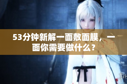 53分钟新解一面敷面膜，一面你需要做什么？