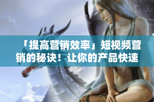 「提高营销效率」短视频营销的秘诀！让你的产品快速暴光