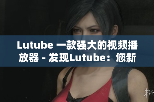 Lutube 一款强大的视频播放器 - 发现Lutube：您新的视频媒体管家