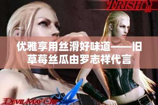 优雅享用丝滑好味道——旧草莓丝瓜由罗志祥代言