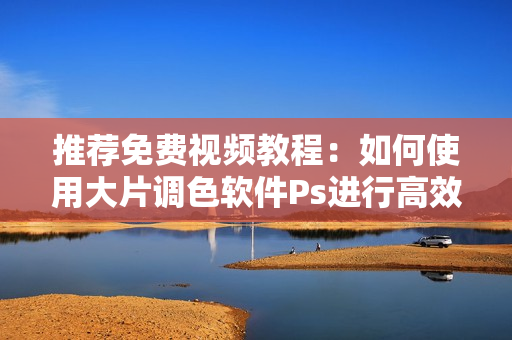 推荐免费视频教程：如何使用大片调色软件Ps进行高效调色
