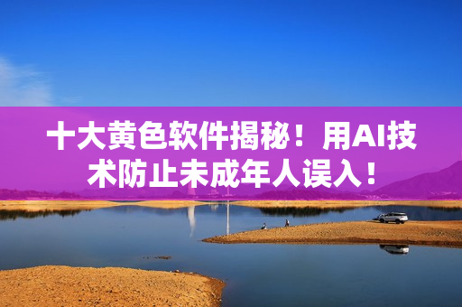 十大黄色软件揭秘！用AI技术防止未成年人误入！