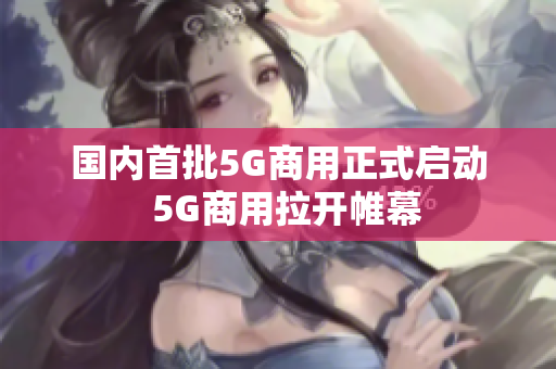国内首批5G商用正式启动  5G商用拉开帷幕