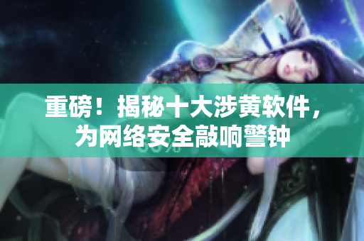 重磅！揭秘十大涉黄软件，为网络安全敲响警钟