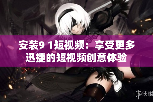 安装9 1短视频：享受更多迅捷的短视频创意体验