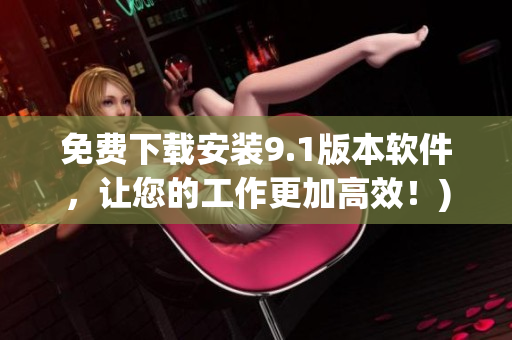 免费下载安装9.1版本软件，让您的工作更加高效！)