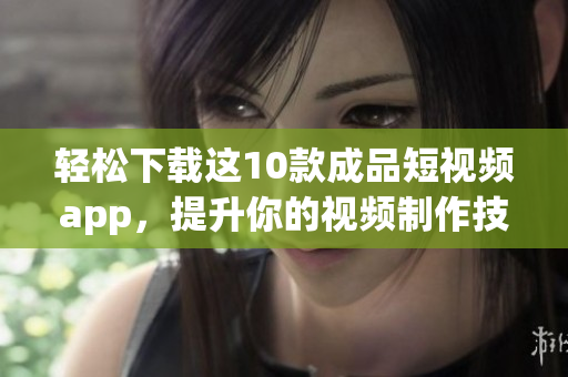 轻松下载这10款成品短视频app，提升你的视频制作技能！