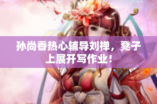 孙尚香热心辅导刘禅，凳子上展开写作业！