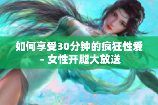 如何享受30分钟的疯狂性爱 - 女性开腿大放送