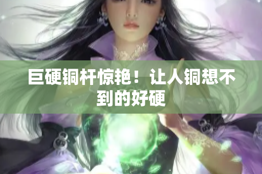 巨硬铜杆惊艳！让人铜想不到的好硬