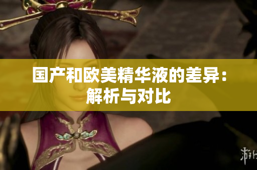 国产和欧美精华液的差异：解析与对比