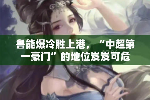 鲁能爆冷胜上港，“中超第一豪门”的地位岌岌可危