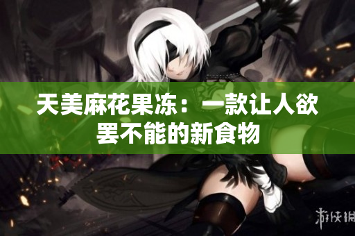 天美麻花果冻：一款让人欲罢不能的新食物
