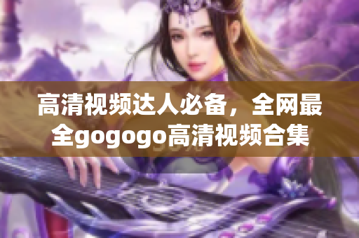 高清视频达人必备，全网最全gogogo高清视频合集