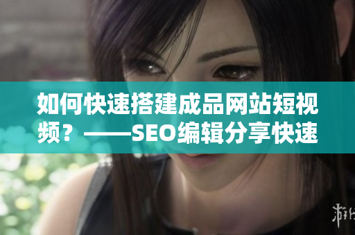 如何快速搭建成品网站短视频？——SEO编辑分享快速搭建短视频源码