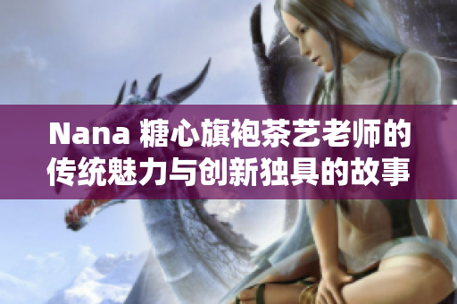 Nana 糖心旗袍茶艺老师的传统魅力与创新独具的故事