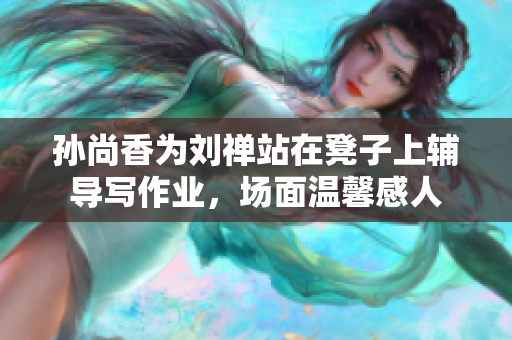 孙尚香为刘禅站在凳子上辅导写作业，场面温馨感人