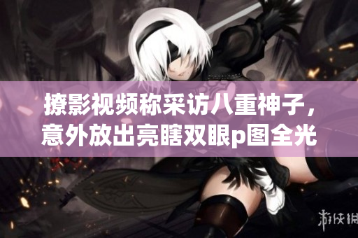 撩影视频称采访八重神子，意外放出亮瞎双眼p图全光照片