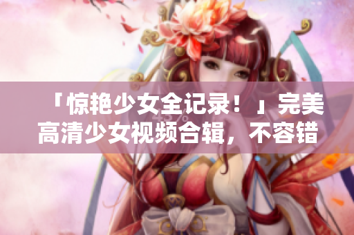 「惊艳少女全记录！」完美高清少女视频合辑，不容错过！