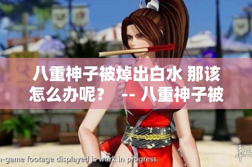 八重神子被焯出白水 那该怎么办呢？  -- 八重神子被焯出白水 如何自救？
