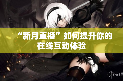 “新月直播”如何提升你的在线互动体验