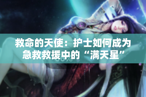 救命的天使：护士如何成为急救救援中的“满天星”