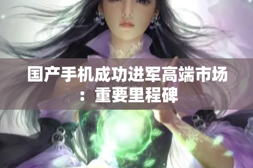 国产手机成功进军高端市场：重要里程碑