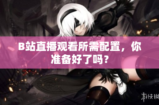 B站直播观看所需配置，你准备好了吗？