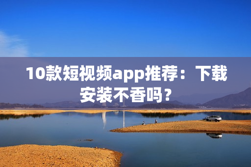 10款短视频app推荐：下载安装不香吗？