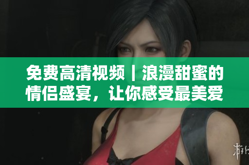 免费高清视频｜浪漫甜蜜的情侣盛宴，让你感受最美爱情