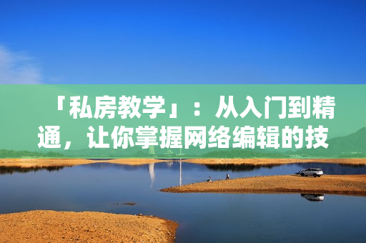 「私房教学」：从入门到精通，让你掌握网络编辑的技巧