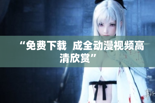 “免费下载  成全动漫视频高清欣赏”