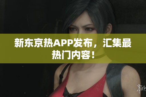 新东京热APP发布，汇集最热门内容！