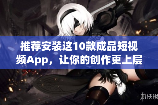 推荐安装这10款成品短视频App，让你的创作更上层楼