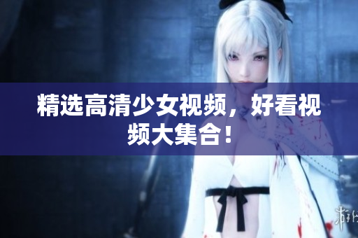 精选高清少女视频，好看视频大集合！