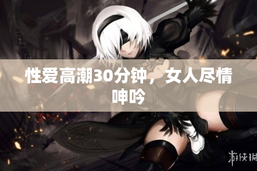 性爱高潮30分钟，女人尽情呻吟