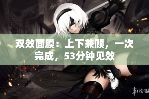 双效面膜：上下兼顾，一次完成，53分钟见效