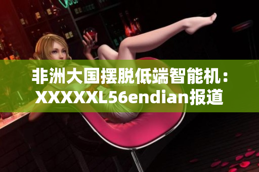 非洲大国摆脱低端智能机：XXXXXL56endian报道