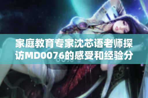 家庭教育专家沈芯语老师探访MD0076的感受和经验分享