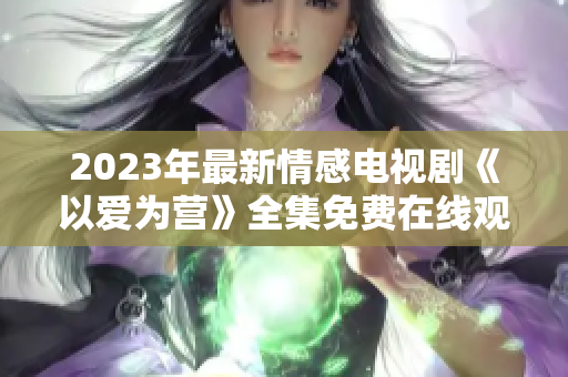 2023年最新情感电视剧《以爱为营》全集免费在线观看