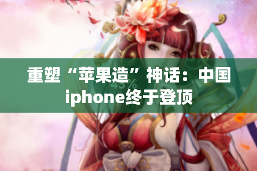 重塑“苹果造”神话：中国iphone终于登顶