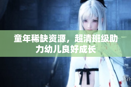 童年稀缺资源，超清班级助力幼儿良好成长