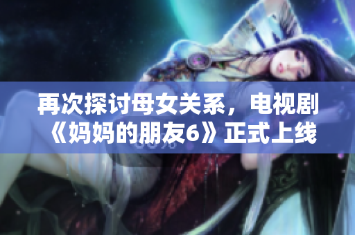 再次探讨母女关系，电视剧《妈妈的朋友6》正式上线
