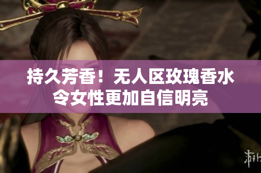 持久芳香！无人区玫瑰香水令女性更加自信明亮