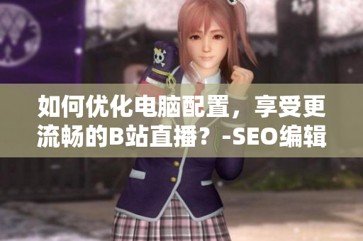 如何优化电脑配置，享受更流畅的B站直播？-SEO编辑建议