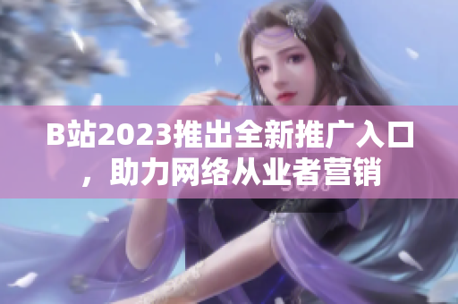 B站2023推出全新推广入口，助力网络从业者营销