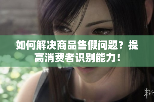 如何解决商品售假问题？提高消费者识别能力！